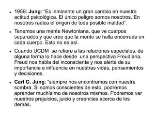  1959: Jung: “Es inminente un gran cambio en nuestra
actitud psicológica. El único peligro somos nosotros. En
nosotros radica el origen de toda posible maldad”.
 Tenemos una mente Newtoniana, que ve cuerpos
separados y que cree que la mente se halla encerrada en
cada cuerpo. Esto no es así.
 Cuando UCDM se refiere a las relaciones especiales, de
alguna forma lo hace desde una perspectiva Freudiana.
Freud nos habla del inconsciente y nos alerta de su
importancia e influencia en nuestras vidas, pensamientos
y decisiones.
 Carl G. Jung: “siempre nos encontramos con nuestra
sombra. Si somos conscientes de esto, podremos
aprender muchísimo de nosotros mismos. Podremos ver
nuestros prejuicios, juicio y creencias acerca de los
demás.
 