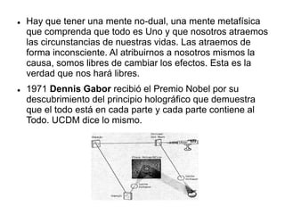  Hay que tener una mente no-dual, una mente metafísica
que comprenda que todo es Uno y que nosotros atraemos
las circunstancias de nuestras vidas. Las atraemos de
forma inconsciente. Al atribuirnos a nosotros mismos la
causa, somos libres de cambiar los efectos. Esta es la
verdad que nos hará libres.
 1971 Dennis Gabor recibió el Premio Nobel por su
descubrimiento del principio holográfico que demuestra
que el todo está en cada parte y cada parte contiene al
Todo. UCDM dice lo mismo.
 
