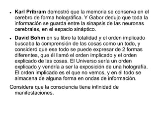  Karl Pribram demostró que la memoria se conserva en el
cerebro de forma holográfica. Y Gabor dedujo que toda la
información se guarda entre la sinapsis de las neuronas
cerebrales, en el espacio sináptico.
 David Bohm en su libro la totalidad y el orden implicado
buscaba la comprensión de las cosas como un todo, y
consideró que ese todo se puede expresar de 2 formas
diferentes, que él llamó el orden implicado y el orden
explicado de las cosas. El Universo sería un orden
explicado y vendría a ser la exposición de una holografía.
El orden implicado es el que no vemos, y en él todo se
almacena de alguna forma en ondas de información.
Considera que la consciencia tiene infinidad de
manifestaciones.
 