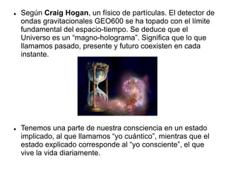  Según Craig Hogan, un físico de partículas. El detector de
ondas gravitacionales GEO600 se ha topado con el límite
fundamental del espacio-tiempo. Se deduce que el
Universo es un “magno-holograma”. Significa que lo que
llamamos pasado, presente y futuro coexisten en cada
instante.
 Tenemos una parte de nuestra consciencia en un estado
implicado, al que llamamos “yo cuántico”, mientras que el
estado explicado corresponde al “yo consciente”, el que
vive la vida diariamente.
 