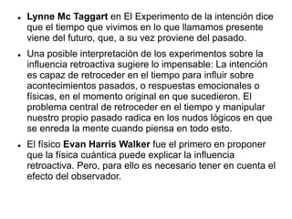  Lynne Mc Taggart en El Experimento de la intención dice
que el tiempo que vivimos en lo que llamamos presente
viene del futuro, que, a su vez proviene del pasado.
 Una posible interpretación de los experimentos sobre la
influencia retroactiva sugiere lo impensable: La intención
es capaz de retroceder en el tiempo para influir sobre
acontecimientos pasados, o respuestas emocionales o
físicas, en el momento original en que sucedieron. El
problema central de retroceder en el tiempo y manipular
nuestro propio pasado radica en los nudos lógicos en que
se enreda la mente cuando piensa en todo esto.
 El físico Evan Harris Walker fue el primero en proponer
que la física cuántica puede explicar la influencia
retroactiva. Pero, para ello es necesario tener en cuenta el
efecto del observador.
 