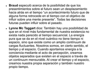  Braud especuló acerca de la posibilidad de que los
presentimientos sobre el futuro sean un desplazamiento
hacia atrás en el tiempo “un acontecimiento futuro que de
alguna forma retrocede en el tiempo con el objetivo de
influir sobre una mente presente”. Todas las decisiones
futuras pueden influir sobre el pasado.
 Lynne Mc Taggart dice: También hay una posibilidad de
que en el nivel más fundamental de nuestra existencia no
exista nada parecido al tiempo secuencial. La energía
pura que se da en el nivel cuántico no tiene tiempo ni
espacio, sino que existe como un amplio contínuum de
cargas fluctuantes. Nosotros somos, en cierto sentido, el
tiempo y el espacio. Cuando aportamos energía a la
conciencia mediante el acto de percepción, creamos
objetos separados que existen en el espacio a través de
un continuum mensurable. Al crear el tiempo y el espacio,
creamos nuestra propia separación y también nuestro
propio tiempo.
 