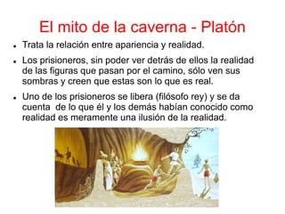 El mito de la caverna - Platón
 Trata la relación entre apariencia y realidad.
 Los prisioneros, sin poder ver detrás de ellos la realidad
de las figuras que pasan por el camino, sólo ven sus
sombras y creen que estas son lo que es real.
 Uno de los prisioneros se libera (filósofo rey) y se da
cuenta de lo que él y los demás habían conocido como
realidad es meramente una ilusión de la realidad.
 