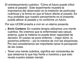 El entrelazamiento cuántico: “Cómo el futuro puede influir
sobre el pasado”. Este experimento muestra la
importancia del observador en la medición de partículas
cuánticas y la forma en que el futuro afecta al pasado. Es
muy probable que nuestro pensamiento en el presente
pueda alterar al pasado y no conforme un futuro.
Por eso UCDM enseña a vivir en un eterno presente
 Enric Corbera: En nuestra terapia utilizamos una mente
cuántica. No creemos que la enfermedad sea casual,
externa, pues la materia no puede tener capacidad de
decisión. El cuerpo se pone enfermo – mejor dicho, lo
ponemos enfermo – por la manera de vivir las situaciones.
Por eso consideramos tan importante sanar la percepción
de las cosas.
 Tener una mente cuántica, significa ser conscientes de
que atraemos lo que hay frente a nosotros y que esto
revela nuestro estado mental;
 