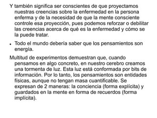 Y también significa ser conscientes de que proyectamos
nuestras creencias sobre la enfermedad en la persona
enferma y de la necesidad de que la mente consciente
controle esa proyección, pues podemos reforzar o debilitar
las creencias acerca de qué es la enfermedad y cómo se
la puede tratar.
 Todo el mundo debería saber que los pensamientos son
energía.
Multitud de experimentos demuestran que, cuando
pensamos en algo concreto, en nuestro cerebro creamos
una tormenta de luz. Esta luz está conformada por bits de
información. Por lo tanto, los pensamientos son entidades
físicas, aunque no tengan masa cuantificable. Se
expresan de 2 maneras: la conciencia (forma explícita) y
guardados en la mente en forma de recuerdos (forma
implícita).
 