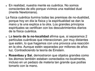 En realidad, nuestra mente es cuántica. No somos
conscientes de ello porque vivimos una realidad dual
(mente Newtoniana).
La física cuántica ilumina todas las premisas de no-dualidad,
porque hoy en día la física y la espiritualidad se dan la
mano y la una explica a la otra. Los grandes principios
espirituales se certifican con los descubrimientos diarios
de la física cuántica.
 La teoría de la no-localidad afirma que, si separamos 2
partículas cuánticas que interaccionan, por muy distantes
que estén, lo que hagamos con una provoca una reacción
en la otra. Aunque estén separadas por millones de años
luz. Contradiciendo la teoría de Einstein.
 Rosenbau y Sai, demostraron que objetos grandes como
los átomos también estaban conectados no-localmente,
incluso en un pedazo de materia tan grande que podías
tomarlo con la mano.
 