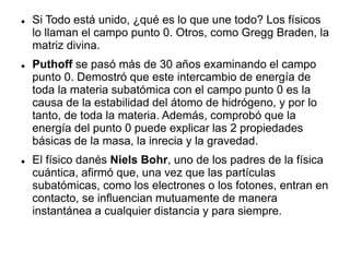  Si Todo está unido, ¿qué es lo que une todo? Los físicos
lo llaman el campo punto 0. Otros, como Gregg Braden, la
matriz divina.
 Puthoff se pasó más de 30 años examinando el campo
punto 0. Demostró que este intercambio de energía de
toda la materia subatómica con el campo punto 0 es la
causa de la estabilidad del átomo de hidrógeno, y por lo
tanto, de toda la materia. Además, comprobó que la
energía del punto 0 puede explicar las 2 propiedades
básicas de la masa, la inrecia y la gravedad.
 El físico danés Niels Bohr, uno de los padres de la física
cuántica, afirmó que, una vez que las partículas
subatómicas, como los electrones o los fotones, entran en
contacto, se influencian mutuamente de manera
instantánea a cualquier distancia y para siempre.
 