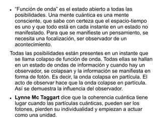  “Función de onda” es el estado abierto a todas las
posibilidades. Una mente cuántica es una mente
consciente, que sabe con certeza que el espacio-tiempo
es uno y que todo está en cada instante en un estado no
manifestado. Para que se manifieste un pensamiento, se
necesita una focalización, ser observador de un
acontecimiento.
Todas las posibilidades están presentes en un instante que
se llama colapso de función de onda. Todas ellas se hallan
en un estado de ondas de información y cuando hay un
observador, se colapsan y la información se manifiesta en
forma de fotón. Es decir, la onda colapsa en partícula. El
acto de observar hace que la onda colapse en partícula.
Así se demuestra la influencia del observador.
 Lynne Mc Taggart dice que la coherencia cuántica tiene
lugar cuando las partículas cuánticas, pueden ser los
fotones, pierden su individualidad y empiezan a actuar
como una unidad.
 