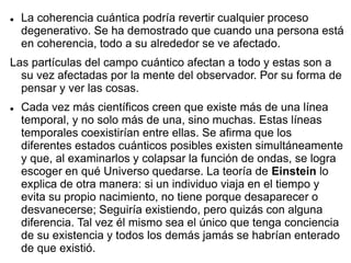  La coherencia cuántica podría revertir cualquier proceso
degenerativo. Se ha demostrado que cuando una persona está
en coherencia, todo a su alrededor se ve afectado.
Las partículas del campo cuántico afectan a todo y estas son a
su vez afectadas por la mente del observador. Por su forma de
pensar y ver las cosas.
 Cada vez más científicos creen que existe más de una línea
temporal, y no solo más de una, sino muchas. Estas líneas
temporales coexistirían entre ellas. Se afirma que los
diferentes estados cuánticos posibles existen simultáneamente
y que, al examinarlos y colapsar la función de ondas, se logra
escoger en qué Universo quedarse. La teoría de Einstein lo
explica de otra manera: si un individuo viaja en el tiempo y
evita su propio nacimiento, no tiene porque desaparecer o
desvanecerse; Seguiría existiendo, pero quizás con alguna
diferencia. Tal vez él mismo sea el único que tenga conciencia
de su existencia y todos los demás jamás se habrían enterado
de que existió.
 