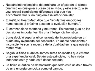  Nuestra intencionalidad determinará un efecto en el campo
cuántico en cualquier suceso de mi vida, y este efecto, a su
vez, creará condiciones diferentes a la que nos
encontraríamos si no dirigiera esa intencionalidad.
 El instituto Heart Math dice que “regular las emociones
humanas es el próximo paso en la evolución humana”.
 El corazón tiene memoria y neuronas. Es nuestro guía en las
decisiones importantes. Es una inteligencia holística.
 Jung decidió separar el consciente del inconsciente en un
punto muy avanzado del desarrollo. La mente consciente e
inconsciente son la muestra de la dualidad en la que nuestra
mente vive.
 Según la física cuántica somos seres no locales que vivimos
una experiencia local. Según este principio, no hay nada
independiente y nada está desconectado.
 La física cuántica ha demostrado que todo está unido a través
de una energía conocida como el campo.
 