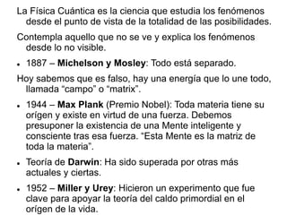 La Física Cuántica es la ciencia que estudia los fenómenos
desde el punto de vista de la totalidad de las posibilidades.
Contempla aquello que no se ve y explica los fenómenos
desde lo no visible.
 1887 – Michelson y Mosley: Todo está separado.
Hoy sabemos que es falso, hay una energía que lo une todo,
llamada “campo” o “matrix”.
 1944 – Max Plank (Premio Nobel): Toda materia tiene su
orígen y existe en virtud de una fuerza. Debemos
presuponer la existencia de una Mente inteligente y
consciente tras esa fuerza. “Esta Mente es la matriz de
toda la materia”.
 Teoría de Darwin: Ha sido superada por otras más
actuales y ciertas.
 1952 – Miller y Urey: Hicieron un experimento que fue
clave para apoyar la teoría del caldo primordial en el
orígen de la vida.
 
