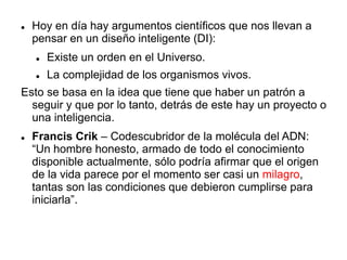  Hoy en día hay argumentos científicos que nos llevan a
pensar en un diseño inteligente (DI):
 Existe un orden en el Universo.
 La complejidad de los organismos vivos.
Esto se basa en la idea que tiene que haber un patrón a
seguir y que por lo tanto, detrás de este hay un proyecto o
una inteligencia.
 Francis Crik – Codescubridor de la molécula del ADN:
“Un hombre honesto, armado de todo el conocimiento
disponible actualmente, sólo podría afirmar que el origen
de la vida parece por el momento ser casi un milagro,
tantas son las condiciones que debieron cumplirse para
iniciarla”.
 