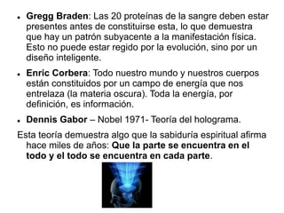  Gregg Braden: Las 20 proteínas de la sangre deben estar
presentes antes de constituirse esta, lo que demuestra
que hay un patrón subyacente a la manifestación física.
Esto no puede estar regido por la evolución, sino por un
diseño inteligente.
 Enric Corbera: Todo nuestro mundo y nuestros cuerpos
están constituidos por un campo de energía que nos
entrelaza (la materia oscura). Toda la energía, por
definición, es información.
 Dennis Gabor – Nobel 1971- Teoría del holograma.
Esta teoría demuestra algo que la sabiduría espiritual afirma
hace miles de años: Que la parte se encuentra en el
todo y el todo se encuentra en cada parte.
 