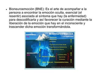  Bioneuroemoción (BNE): Es el arte de acompañar a la
persona a encontrar la emoción oculta, esencial (el
resentir) asociada al síntoma que hay (la enfermedad)
para descodificarla y así favorecer la curación mediante la
liberación de la emoción que hay en el inconsciente y
trascender dicha emoción transformándola.
 