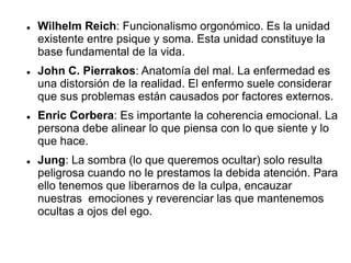  Wilhelm Reich: Funcionalismo orgonómico. Es la unidad
existente entre psique y soma. Esta unidad constituye la
base fundamental de la vida.
 John C. Pierrakos: Anatomía del mal. La enfermedad es
una distorsión de la realidad. El enfermo suele considerar
que sus problemas están causados por factores externos.
 Enric Corbera: Es importante la coherencia emocional. La
persona debe alinear lo que piensa con lo que siente y lo
que hace.
 Jung: La sombra (lo que queremos ocultar) solo resulta
peligrosa cuando no le prestamos la debida atención. Para
ello tenemos que liberarnos de la culpa, encauzar
nuestras emociones y reverenciar las que mantenemos
ocultas a ojos del ego.
 