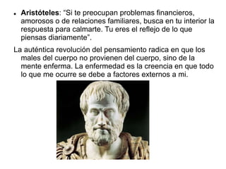  Aristóteles: “Si te preocupan problemas financieros,
amorosos o de relaciones familiares, busca en tu interior la
respuesta para calmarte. Tu eres el reflejo de lo que
piensas diariamente”.
La auténtica revolución del pensamiento radica en que los
males del cuerpo no provienen del cuerpo, sino de la
mente enferma. La enfermedad es la creencia en que todo
lo que me ocurre se debe a factores externos a mi.
 