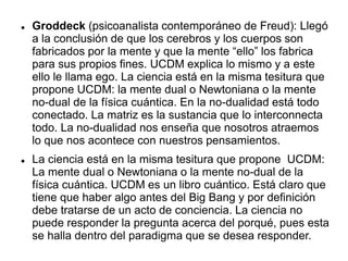 Groddeck (psicoanalista contemporáneo de Freud): Llegó
a la conclusión de que los cerebros y los cuerpos son
fabricados por la mente y que la mente “ello” los fabrica
para sus propios fines. UCDM explica lo mismo y a este
ello le llama ego. La ciencia está en la misma tesitura que
propone UCDM: la mente dual o Newtoniana o la mente
no-dual de la física cuántica. En la no-dualidad está todo
conectado. La matriz es la sustancia que lo interconnecta
todo. La no-dualidad nos enseña que nosotros atraemos
lo que nos acontece con nuestros pensamientos.
 La ciencia está en la misma tesitura que propone UCDM:
La mente dual o Newtoniana o la mente no-dual de la
física cuántica. UCDM es un libro cuántico. Está claro que
tiene que haber algo antes del Big Bang y por definición
debe tratarse de un acto de conciencia. La ciencia no
puede responder la pregunta acerca del porqué, pues esta
se halla dentro del paradigma que se desea responder.
 