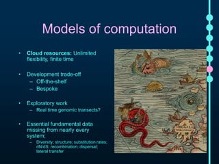 Models of computation 
• Cloud resources: Unlimited 
flexibility, finite time 
• Development trade-off 
– Off-the-shelf 
– Bespoke 
• Exploratory work 
– Real time genomic transects? 
• Essential fundamental data missing 
from nearly every system; 
– Diversity; structure; substitution rates; 
dN/dS; recombination; dispersal; lateral 
transfer 
 