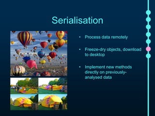 Serialisation 
• Process data remotely 
• Freeze-dry objects, download to 
desktop 
• Implement new methods directly 
on previously-analysed data 
 