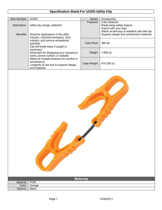 Specification Sheet For UCDO Utility Clip
Page 1 10/26/2011
Item Number: UCDO Series: Accessories
Features: Fully Dielectric
Break-away safety feature
Imprint with your logo
Attach at belt loop or waistline with belt clip
Superior design and construction materials
Case Pack: 360 ea.
Weight: 1.695 oz.
Description:
Benefits:
Utility clip orange, dielectric
Great for applications in the utility
industry, industrial workplace, food
industry, and various recreational
activities
Clip will break-away if caught in
machinery
Great item for displaying your company's
name, phone number, or website
Attach at multiple locations for comfort or
convenience
Longevity of use due to superior design
and materials
Case Weight: 610.200 oz.
Materials
Material: POM
Color: Orange
Options: Black
 
