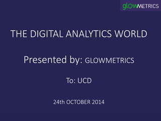 THE DIGITAL ANALYTICS WORLD 
Presented by: GLOWMETRICS 
To: UCD 
24th OCTOBER 2014 
 