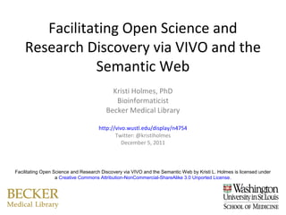Facilitating Open Science and
    Research Discovery via VIVO and the
               Semantic Web
                                           Kristi Holmes, PhD
                                            Bioinformaticist
                                         Becker Medical Library

                                      http://vivo.wustl.edu/display/n4754
                                             Twitter: @kristiholmes
                                                December 5, 2011



Facilitating Open Science and Research Discovery via VIVO and the Semantic Web by Kristi L. Holmes is licensed under
                   a Creative Commons Attribution-NonCommercial-ShareAlike 3.0 Unported License.
 