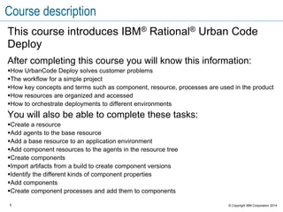 5 © Copyright IBM Corporation 2015
Course description continued
You will also learn how to complete these tasks:
Create an application and an environment
Create an application process
Update an application
Approve deployments
Examine the inventory and compliance for an environment and identify what
versions of components are installed in the environment
Schedule deployments
Execute a deployment
 
