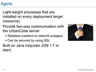 53 © Copyright IBM Corporation 2015
Agent
Agent processes: Monitor and worker
Monitor
Worker
(JMS)
Installed as
a service
Multi-
threaded
Plug-in
Run-
time Non-JMS
HTTP
Resource
An agent consists of a
worker process and
a monitor process.
 