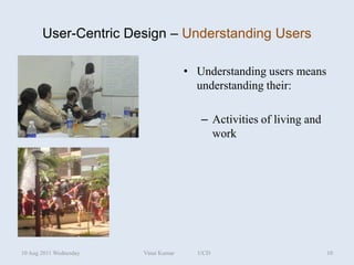 User-Centric Design – Understanding Users

                                      • Understanding users means
                                        understanding their:

                                         – Activities of living and
                                           work




10 Aug 2011 Wednesday   Vinai Kumar     UCD                           10
 