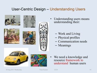User-Centric Design – Understanding Users

                                      • Understanding users means
                                        understanding their:


                                         –    Work and Living
                                         –    Physical profiles
                                         –    Communication needs
                                         –    Meanings


                                      • We need a knowledge and
                                        resource framework to
                                        understand human users
10 Aug 2011 Wednesday   Vinai Kumar     UCD                         14
 