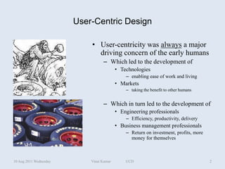 User-Centric Design

                            • User-centricity was always a major
                              driving concern of the early humans
                                  – Which led to the development of
                                          • Technologies
                                              – enabling ease of work and living
                                          • Markets
                                              – taking the benefit to other humans


                                  – Which in turn led to the development of
                                          • Engineering professionals
                                              – Efficiency, productivity, delivery
                                          • Business management professionals
                                              – Return on investment, profits, more
                                                money for themselves



10 Aug 2011 Wednesday       Vinai Kumar       UCD                                     2
 