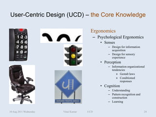 User-Centric Design (UCD) – the Core Knowledge

                                       Ergonomics
                                        – Psychological Ergonomics
                                            • Senses
                                                – Design for information
                                                  acquisition
                                                – Design for sensory
                                                  experience
                                            • Perception
                                                – Information organizational
                                                  tendencies
                                                     » Gestalt laws
                                                     » Conditioned
                                                        responses
                                            • Cognition
                                                – Understanding
                                                – Pattern recognition and
                                                  construction
                                                – Learning


10 Aug 2011 Wednesday   Vinai Kumar   UCD                                   24
 