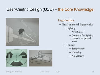 User-Centric Design (UCD) – the Core Knowledge

                                       Ergonomics
                                        – Environmental Ergonomics
                                            • Lighting
                                                – Avoid glare
                                                – Contrasts for lighting
                                                  central / peripheral
                                                  areas
                                            • Climate
                                                – Temperature
                                                – Humidity
                                                – Air velocity




10 Aug 2011 Wednesday   Vinai Kumar   UCD                              25
 