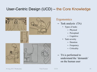 User-Centric Design (UCD) – the Core Knowledge

                                       Ergonomics
                                        – Task analysis (TA)
                                            • Types of tasks
                                                – Physical
                                                – Perceptual
                                                – Cognitive
                                            • Task severity
                                                – Duration
                                                – Frequency
                                                – Criticality


                                        – TA is performed to
                                          understand the ‘demands’
                                          on the human user

10 Aug 2011 Wednesday   Vinai Kumar   UCD                            26
 