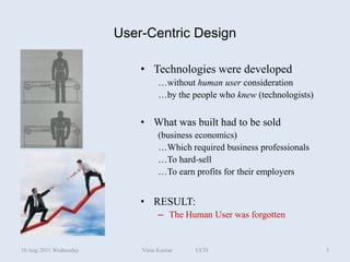 User-Centric Design

                            • Technologies were developed
                                 …without human user consideration
                                 …by the people who knew (technologists)


                            • What was built had to be sold
                                 (business economics)
                                 …Which required business professionals
                                 …To hard-sell
                                 …To earn profits for their employers


                            • RESULT:
                                 – The Human User was forgotten


10 Aug 2011 Wednesday       Vinai Kumar   UCD                              3
 