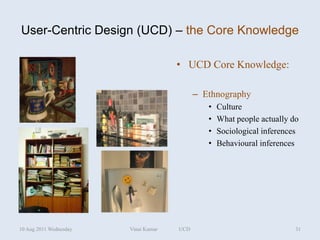 User-Centric Design (UCD) – the Core Knowledge

                                      • UCD Core Knowledge:

                                            – Ethnography
                                               •   Culture
                                               •   What people actually do
                                               •   Sociological inferences
                                               •   Behavioural inferences




10 Aug 2011 Wednesday   Vinai Kumar   UCD                                31
 
