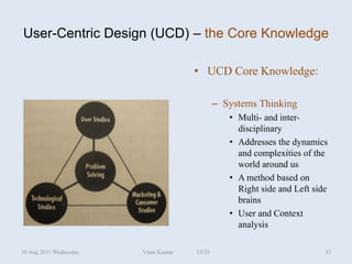 User-Centric Design (UCD) – the Core Knowledge

                                      • UCD Core Knowledge:

                                            – Systems Thinking
                                               • Multi- and inter-
                                                 disciplinary
                                               • Addresses the dynamics
                                                 and complexities of the
                                                 world around us
                                               • A method based on
                                                 Right side and Left side
                                                 brains
                                               • User and Context
                                                 analysis

10 Aug 2011 Wednesday   Vinai Kumar   UCD                               33
 