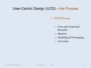 User-Centric Design (UCD) – the Process

                                      • UCD Process

                                            – User and Contextual
                                              Research
                                            – Ideation
                                            – Modeling & Prototyping
                                            – User trials




10 Aug 2011 Wednesday   Vinai Kumar   UCD                              35
 