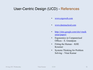 User-Centric Design (UCD) - References

                                      •   www.ergoweb.com

                                      •   www.danmacleod.com

                                      •   http://sites.google.com/site/vinaik
                                          umar/papers
                                      •   Ergonomics in Computerised
                                          Offices – E. Grandjean
                                      •   Fitting the Human – KHE
                                          Kroemer
                                      •   Systems Thinking for Problem
                                          Solving – Vinai Kumar




10 Aug 2011 Wednesday   Vinai Kumar   UCD                                   36
 