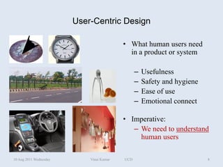 User-Centric Design

                                          • What human users need
                                            in a product or system

                                                –   Usefulness
                                                –   Safety and hygiene
                                                –   Ease of use
                                                –   Emotional connect

                                          • Imperative:
                                             – We need to understand
                                               human users

10 Aug 2011 Wednesday       Vinai Kumar   UCD                            8
 