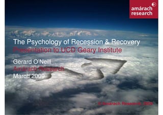 The Psychology of Recession & Recovery
    Presentation to UCD Geary Institute
    Gerard O’Neill
    Amárach Research
    March 2009



                                     © Amárach Research, 2009
                                                                1
Psychology of Recession & Recovery
 
