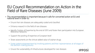 EU Council Recommendation on Action in the
Field of Rare Diseases (June 2009)
• This recommendation is important because it calls for concerted action at EU and
national level in order to:
• Ensure that rare diseases are adequately coded and classified
• Enhance research in the field of rare diseases
• Identify Centres of Expertise by the end of 2013 and foster their participation into European
Reference Networks
• Support the pooling of expertise at European level
• Share assessments on the clinical added value of orphan drugs
• Foster patient empowerment by involving patients and their representatives at all stages of
the decision making process
• Ensure the sustainability of infrastructures developed for rare diseases
 