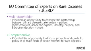 EU Committee of Experts on Rare Diseases
‘EUCERD’
• Multi-stakeholder
• Provided an opportunity to enhance the partnership
between all rare disease stakeholders - patient
representatives, academic experts, industry, national and
European decision makers
• Comprehensive
• Provided the opportunity to discuss, promote and guide EU
policy in all main fields of action relevant for rare diseases
 