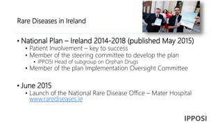 Rare Diseases in Ireland
• National Plan – Ireland 2014-2018 (published May 2015)
• Patient Involvement – key to success
• Member of the steering committee to develop the plan
• IPPOSI Head of subgroup on Orphan Drugs
• Member of the plan Implementation Oversight Committee
• June 2015
• Launch of the National Rare Disease Office – Mater Hospital
www.rarediseases.ie
 