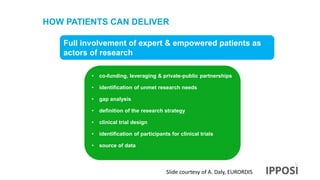 HOW PATIENTS CAN DELIVER
Full involvement of expert & empowered patients as
actors of research
• co-funding, leveraging & private-public partnerships
• identification of unmet research needs
• gap analysis
• definition of the research strategy
• clinical trial design
• identification of participants for clinical trials
• source of data
Slide courtesy of A. Daly, EURORDIS
 