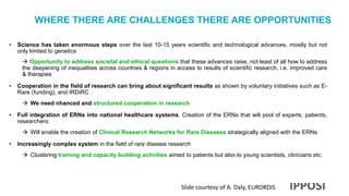 WHERE THERE ARE CHALLENGES THERE ARE OPPORTUNITIES
• Science has taken enormous steps over the last 10-15 years scientific and technological advances, mostly but not
only limited to genetics
 Opportunity to address societal and ethical questions that these advances raise, not least of all how to address
the deepening of inequalities across countries & regions in access to results of scientific research, i.e. improved care
& therapies
• Cooperation in the field of research can bring about significant results as shown by voluntary initiatives such as E-
Rare (funding), and IRDiRC
 We need nhanced and structured cooperation in research
• Full integration of ERNs into national healthcare systems. Creation of the ERNs that will pool of experts, patients,
researchers:
 Will enable the creation of Clinical Research Networks for Rare Diseases strategically aligned with the ERNs
• Increasingly complex system in the field of rare disease research
 Clustering training and capacity building activities aimed to patients but also to young scientists, clinicians etc.
Slide courtesy of A. Daly, EURORDIS
 