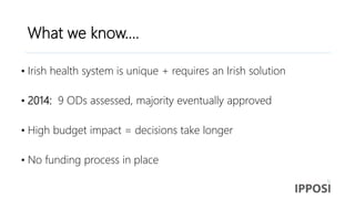 What we know….
• Irish health system is unique + requires an Irish solution
• 2014: 9 ODs assessed, majority eventually approved
• High budget impact = decisions take longer
• No funding process in place
 