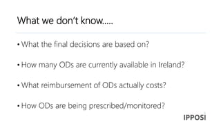 What we don’t know…..
• What the final decisions are based on?
• How many ODs are currently available in Ireland?
• What reimbursement of ODs actually costs?
• How ODs are being prescribed/monitored?
 