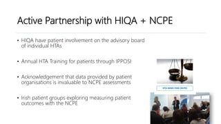 Active Partnership with HIQA + NCPE
• HIQA have patient involvement on the advisory board
of individual HTAs
• Annual HTA Training for patients through IPPOSI
• Acknowledgement that data provided by patient
organisations is invaluable to NCPE assessments
• Irish patient groups exploring measuring patient
outcomes with the NCPE
 