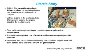 Clara’s Story
• At birth, Clara was diagnosed with
Achondroplasia - a rare bone disease
that no one knew about in the local
hospital.
• With no experts in the local area, Inés,
Clara’s mum, became the expert,
directing the medical teams
• Clara had to go through months of countless exams and medical
appointments
• She had three surgeries, one of which was life threatening and possibly
avoidable
• Meanwhile, Inés had to cope with the worry, take numerous days off work and
leave behind her 3 year-old son with his grandmother
Slide courtesy of A. Daly, EURORDIS
 